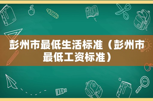 彭州市最低生活標準（彭州市最低工資標準）