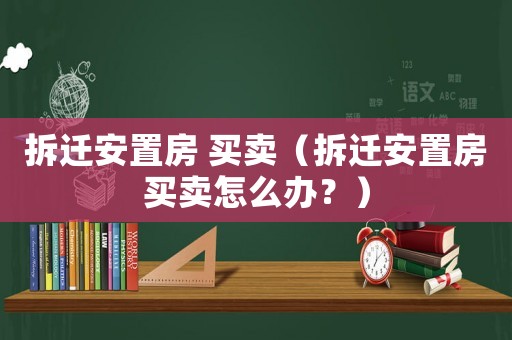 拆遷安置房 買賣（拆遷安置房買賣怎么辦？）