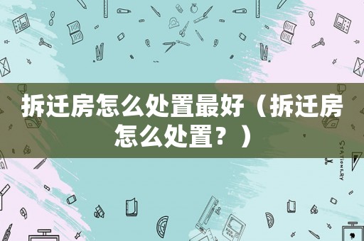拆遷房怎么處置最好（拆遷房怎么處置？）
