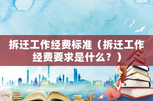 拆遷工作經費標準（拆遷工作經費要求是什么？）