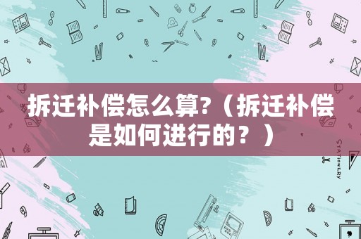 拆遷補償怎么算?（拆遷補償是如何進行的？）