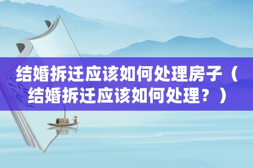 結(jié)婚拆遷應(yīng)該如何處理房子（結(jié)婚拆遷應(yīng)該如何處理？）