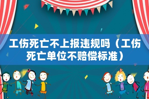 工傷死亡不上報違規嗎（工傷死亡單位不賠償標準）