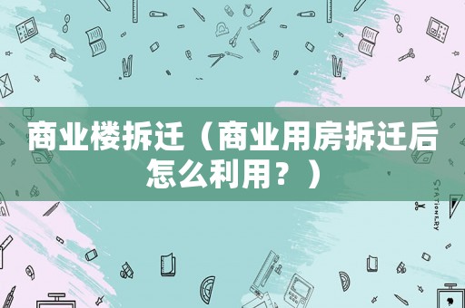 商業樓拆遷（商業用房拆遷后怎么利用？）
