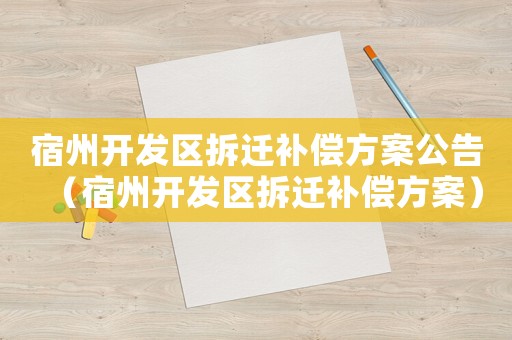 宿州開發(fā)區(qū)拆遷補(bǔ)償方案公告（宿州開發(fā)區(qū)拆遷補(bǔ)償方案）