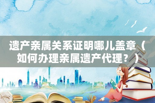 遺產親屬關系證明哪兒蓋章（如何辦理親屬遺產代理？）