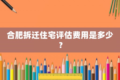 合肥拆遷住宅評估費用是多少？