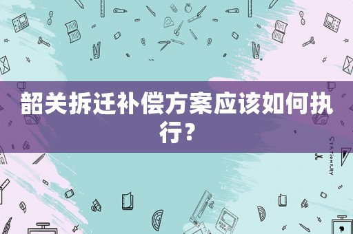 韶關拆遷補償方案應該如何執(zhí)行？