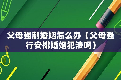 父母強制婚姻怎么辦（父母強行安排婚姻犯法嗎）