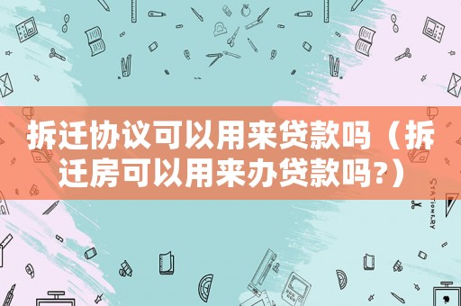 拆遷協議可以用來貸款嗎（拆遷房可以用來辦貸款嗎?）