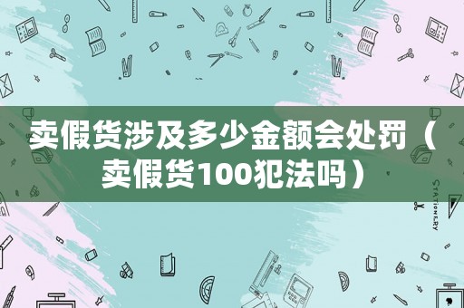賣假貨涉及多少金額會處罰（賣假貨100犯法嗎）