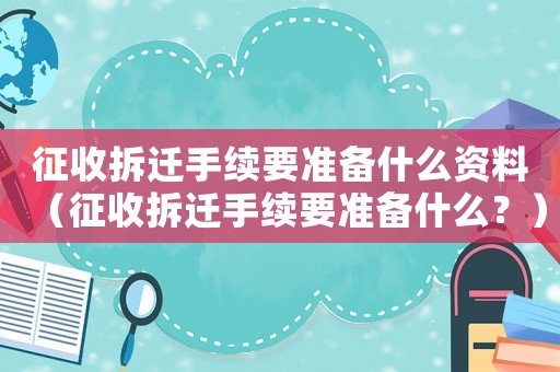 征收拆遷手續(xù)要準備什么資料（征收拆遷手續(xù)要準備什么？）