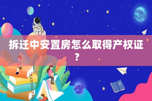 拆遷中安置房怎么取得產(chǎn)權(quán)證？