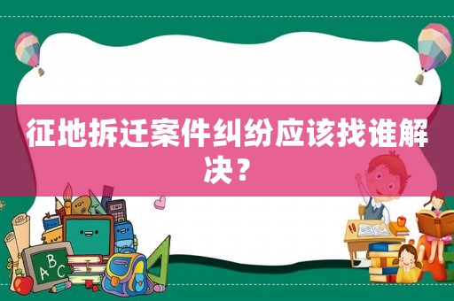征地拆遷案件糾紛應(yīng)該找誰解決？