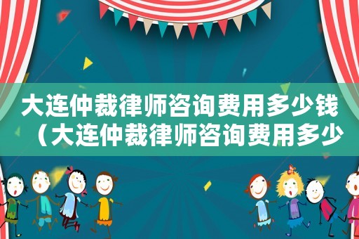 大連仲裁律師咨詢費用多少錢（大連仲裁律師咨詢費用多少）