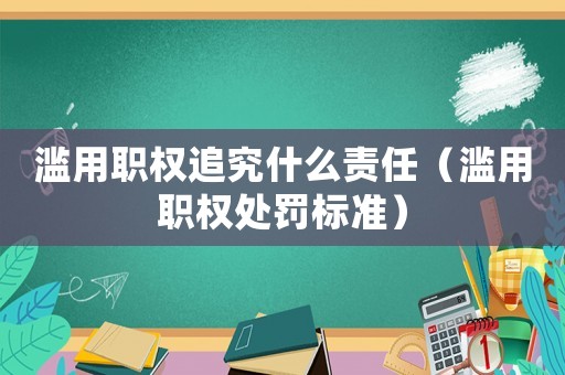 濫用職權(quán)追究什么責(zé)任（濫用職權(quán)處罰標(biāo)準(zhǔn)）
