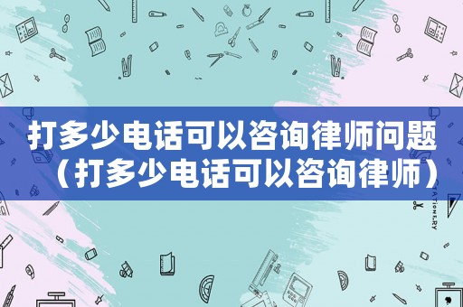 打多少電話可以咨詢律師問題（打多少電話可以咨詢律師）
