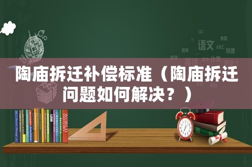 陶廟拆遷補償標準（陶廟拆遷問題如何解決？）