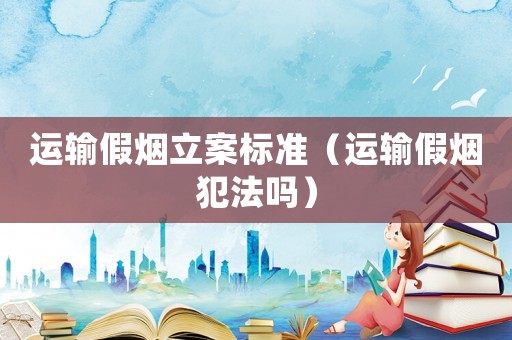 運輸假煙立案標準（運輸假煙犯法嗎）