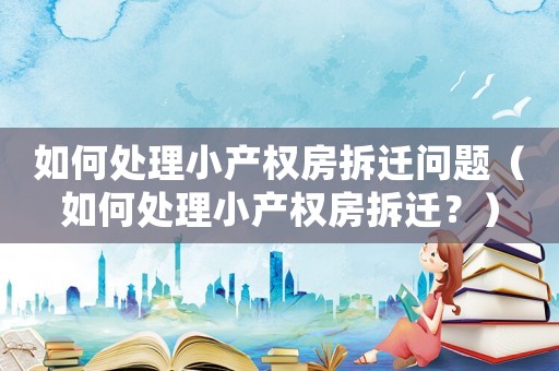 如何處理小產權房拆遷問題（如何處理小產權房拆遷？）