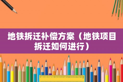 地鐵拆遷補(bǔ)償方案（地鐵項(xiàng)目拆遷如何進(jìn)行）