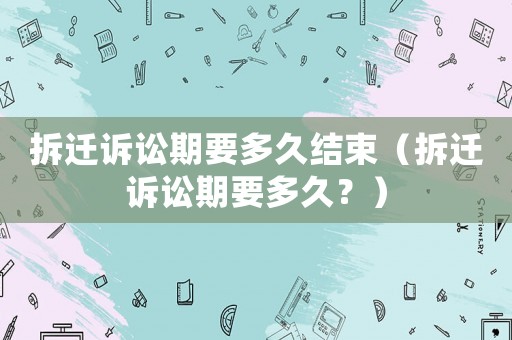 拆遷訴訟期要多久結(jié)束（拆遷訴訟期要多久？）