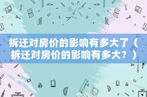 拆遷對(duì)房?jī)r(jià)的影響有多大了（拆遷對(duì)房?jī)r(jià)的影響有多大？）
