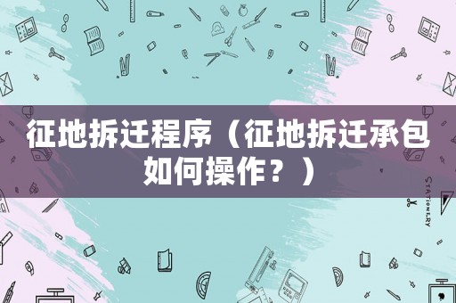 征地拆遷程序（征地拆遷承包如何操作？）