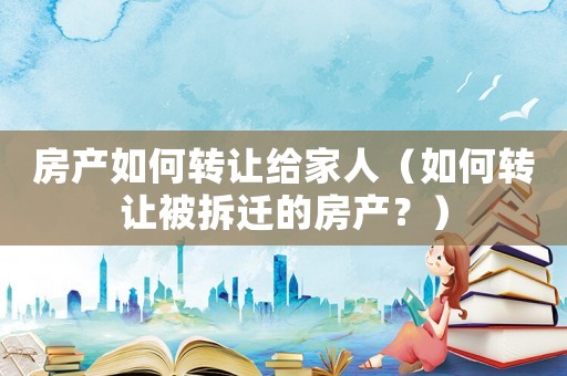 房產如何轉讓給家人（如何轉讓被拆遷的房產？）