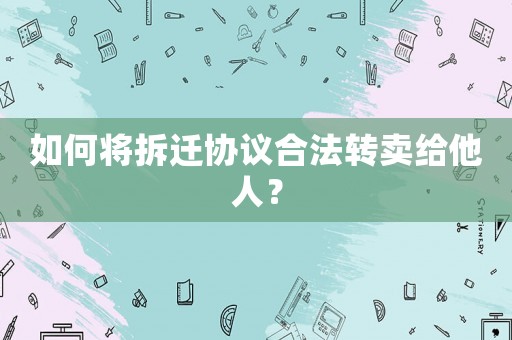 如何將拆遷協(xié)議合法轉(zhuǎn)賣(mài)給他人？