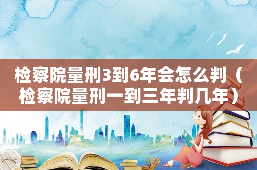 檢察院量刑3到6年會怎么判（檢察院量刑一到三年判幾年）
