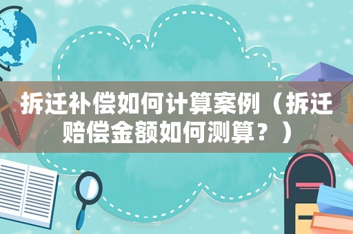 拆遷補償如何計算案例（拆遷賠償金額如何測算？）