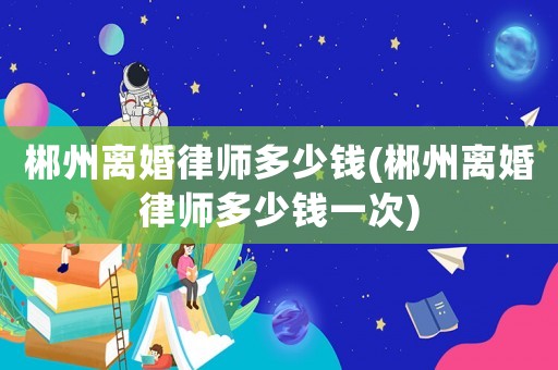 郴州離婚律師多少錢(郴州離婚律師多少錢一次)