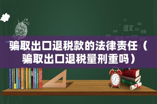 騙取出口退稅款的法律責任（騙取出口退稅量刑重嗎）