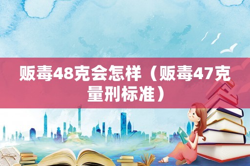 販毒48克會怎樣（販毒47克量刑標準）