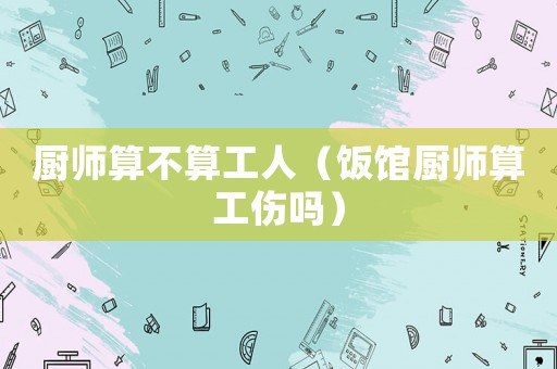 廚師算不算工人（飯館廚師算工傷嗎）