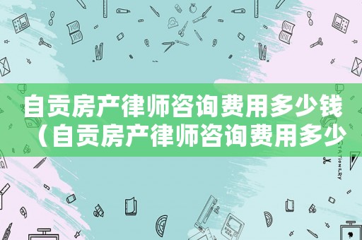 自貢房產律師咨詢費用多少錢（自貢房產律師咨詢費用多少）