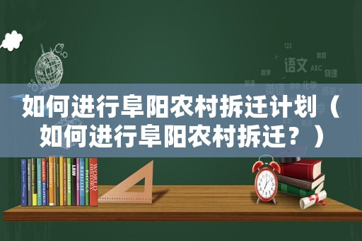 如何進(jìn)行阜陽(yáng)農(nóng)村拆遷計(jì)劃（如何進(jìn)行阜陽(yáng)農(nóng)村拆遷？）