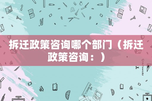 拆遷政策咨詢哪個部門（拆遷政策咨詢：）