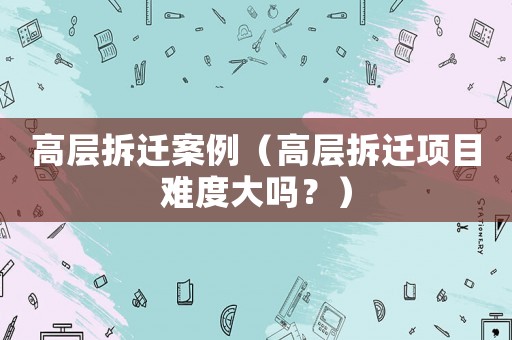 高層拆遷案例（高層拆遷項目難度大嗎？）