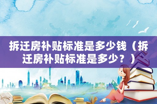 拆遷房補貼標準是多少錢（拆遷房補貼標準是多少？）