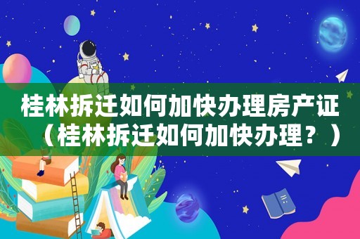 桂林拆遷如何加快辦理房產證（桂林拆遷如何加快辦理？）