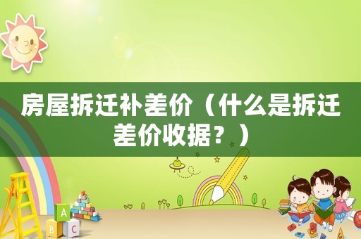 房屋拆遷補差價（什么是拆遷差價收據？）
