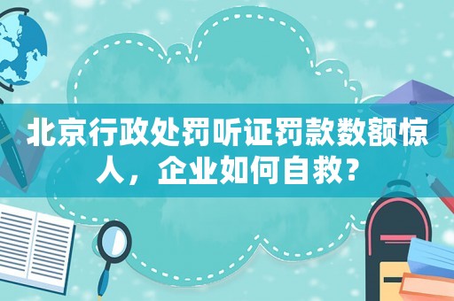 北京行政處罰聽證罰款數額驚人，企業如何自救？
