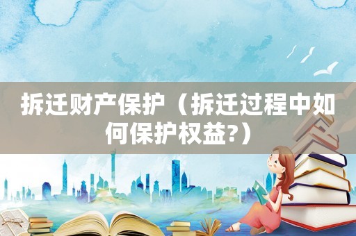 拆遷財產保護（拆遷過程中如何保護權益?）