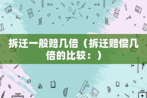 拆遷一般賠幾倍（拆遷賠償幾倍的比較：）