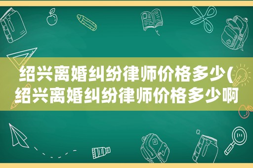 紹興離婚糾紛律師價格多少(紹興離婚糾紛律師價格多少啊)