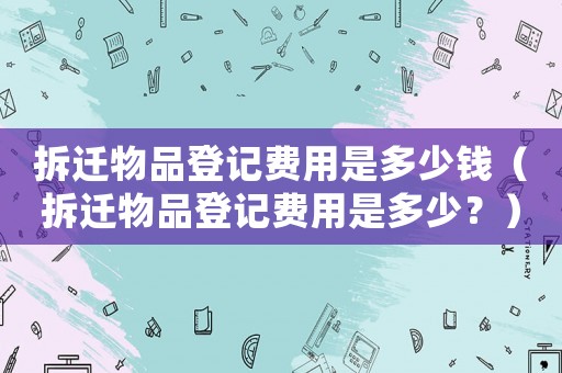 拆遷物品登記費用是多少錢（拆遷物品登記費用是多少？）