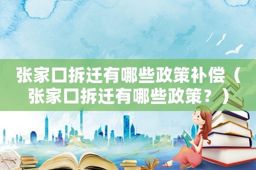 張家口拆遷有哪些政策補償（張家口拆遷有哪些政策？）