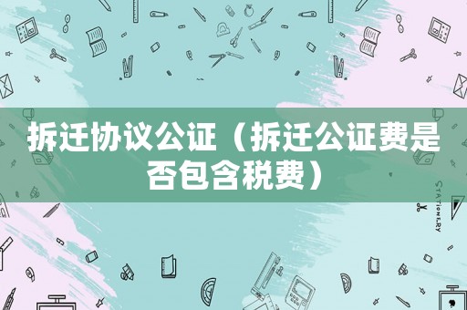 拆遷協議公證（拆遷公證費是否包含稅費）